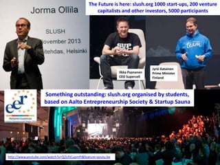 The Future is here: slush.org 1000 start-ups, 200 venture
capitalists and other investors, 5000 participants

Ilkka Paananen
CEO Supercell

Jyrki Katainen
Prime Minister
Finland

Something outstanding: slush.org organised by students,
based on Aalto Entrepreneurship Society & Startup Sauna

http://www.youtube.com/watch?v=Q2LPjCupmPI&feature=youtu.be

 