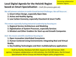Increasing collaboration
between regions.

Local Digital Agenda for the Helsinki Region
based on Smart Specialisation – Draft (the process goes on)

We will pioneer solutions to tackle Grand Societal Challenges. We will focus on:

1. Smart Urban Design, especially Open Data
2. Active and Healthy Ageing
3. Low Carbon Economy, especially Cleantech & Smart Traffic
This means especially fueling Industrial Leadership by focusing on:

1. Regional Service Architecture and Modeling
2. Digitalization of System Processes, especially Services
3. Mindset and Other Enablers for Start-up and Growth Companies
And this means scientific excellence focusing on:

1. Open Innovation Interlinked Ecosystems
2. Human Centered Living Environments: Integrating Real and Virtual
Reality
3. Key Enabling Technologies and their multidisciplinary applications
Draft by Markku Markkula Fall 2013: based on the CoR Horizon 2020
opinion, European collaboration on LDA activities, the EUE/RIE plans, the EU Smart
Specialisation Mirror Group and Helsinki Region policy programmes.

 