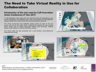 The Need to Take Virtual Reality in Use for
Collaboration
Introduction of the tool used by CoR Innovation
Union Conference 27 Nov 2013
A 2.5D Networked virtual reality tool was used both during the Networking Lunch
and the Workshops. One dedicated user in each of the groups was responsible for
adding material to the virtual environment and presenting the outcomes.
The virtual environment had dedicated working areas for each of the four
groups, and one for the entire event, containing the material for each working
group. Simple tools for adding web-based material were introduced, enabling
people to add material in a fast and interactive manner.
The Virtual reality tool was accessible with a web browser, using Meshmoon
Webrocket-technology

2013
Markku Markkula, Juho-Pekka Virtanen, Lars Miikki, Ali Kämäräinen, Tommi
Hollström, Marika Ahlavuo, Hannu Hyyppä, Hank Kune

 