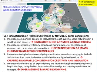 CoR: collaboration
for Innovation 2.0

http://cor.europa.eu/en/events/Pages/e
u2020-innovation-union.aspx

CoR Innovation Union Flagship Conference 27 Nov 2013 / Some Conclusions:
1. Innovation communities operate as ecosystems through systemic value networking in a
world without borders.  INNOVATION IS NOT ANY MORE A LINEAR PROCESS
2. Innovation processes are strongly based on demand-driven user orientation and
customers as crucial players in innovations.  OPEN INNOVATION 2.0 MEANS

PUBLIC&PRIVATE&PEOPLE PARTNERSHIPS
3. Innovation strategies focus on catalysing open innovation and encouraging individuals
and communities towards discovery and effective use digitalised services. 

CREATING FAVOURABLE CONDITIONS FOR CREATIVITY AND INNOVATION
4. Innovation is often based on experimenting and implementing demonstration projects
by partnerships, using the best international knowledge and creating new innovative
concepts.  EXPERIMENTING & RAPID PROTOTYPING

 