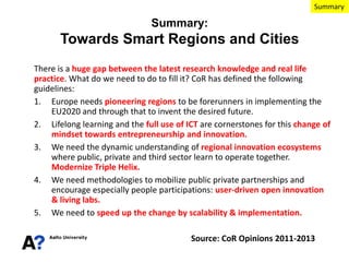 Summary

Summary:

Towards Smart Regions and Cities
There is a huge gap between the latest research knowledge and real life
practice. What do we need to do to fill it? CoR has defined the following
guidelines:
1. Europe needs pioneering regions to be forerunners in implementing the
EU2020 and through that to invent the desired future.
2. Lifelong learning and the full use of ICT are cornerstones for this change of
mindset towards entrepreneurship and innovation.
3. We need the dynamic understanding of regional innovation ecosystems
where public, private and third sector learn to operate together.
Modernize Triple Helix.
4. We need methodologies to mobilize public private partnerships and
encourage especially people participations: user-driven open innovation
& living labs.
5. We need to speed up the change by scalability & implementation.
Source: CoR Opinions 2011-2013

 