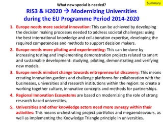 What new special is needed?

Summary

RIS3 & H2020  Modernizing Universities
during the EU Programme Period 2014-2020
1. Europe needs more societal innovation: This can be achieved by developing
the decision making processes needed to address societal challenges: using
the best international knowledge and collaboration expertise, developing the
required competencies and methods to support decision makers.
2. Europe needs more piloting and experimenting: This can be done by
increasing testing and implementing demonstration projects related to smart
and sustainable development: studying, piloting, demonstrating and verifying
new models.
3. Europe needs mindset change towards entrepreneurial discovery: This means
creating innovation gardens and challenge platforms for collaboration with the
businesses, universities and research institutions within the region: to create a
working together culture, innovative concepts and methods for partnerships.
4. Regional Innovation Ecosystems are based on modernizing the role of strong
research based universities.
5. Universities and other knowledge actors need more synergy within their
activities: This means orchestrating project portfolios and megaendeavours, as
well as implementing the Knowledge Triangle principle in universities.

 