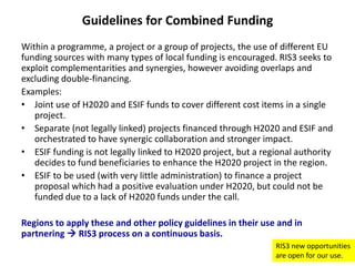 Guidelines for Combined Funding
Within a programme, a project or a group of projects, the use of different EU
funding sources with many types of local funding is encouraged. RIS3 seeks to
exploit complementarities and synergies, however avoiding overlaps and
excluding double-financing.
Examples:
• Joint use of H2020 and ESIF funds to cover different cost items in a single
project.
• Separate (not legally linked) projects financed through H2020 and ESIF and
orchestrated to have synergic collaboration and stronger impact.
• ESIF funding is not legally linked to H2020 project, but a regional authority
decides to fund beneficiaries to enhance the H2020 project in the region.
• ESIF to be used (with very little administration) to finance a project
proposal which had a positive evaluation under H2020, but could not be
funded due to a lack of H2020 funds under the call.
Regions to apply these and other policy guidelines in their use and in
partnering  RIS3 process on a continuous basis.
RIS3 new opportunities
are open for our use.

 