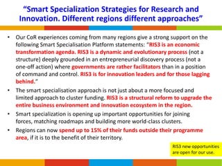 “Smart Specialization Strategies for Research and
Innovation. Different regions different approaches”
• Our CoR experiences coming from many regions give a strong support on the
following Smart Specialisation Platform statements: “RIS3 is an economic
transformation agenda. RIS3 is a dynamic and evolutionary process (not a
structure) deeply grounded in an entrepreneurial discovery process (not a
one-off action) where governments are rather facilitators than in a position
of command and control. RIS3 is for innovation leaders and for those lagging
behind.”
• The smart specialisation approach is not just about a more focused and
limited approach to cluster funding. RIS3 is a structural reform to upgrade the
entire business environment and innovation ecosystem in the region.
• Smart specialization is opening up important opportunities for joining
forces, matching roadmaps and building more world-class clusters.
• Regions can now spend up to 15% of their funds outside their programme
area, if it is to the benefit of their territory.
RIS3 new opportunities
are open for our use.

 