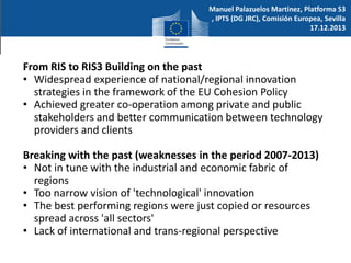Manuel Palazuelos Martinez, Platforma S3
, IPTS (DG JRC), Comisión Europea, Sevilla
17.12.2013

From RIS to RIS3 Building on the past
• Widespread experience of national/regional innovation
strategies in the framework of the EU Cohesion Policy
• Achieved greater co-operation among private and public
stakeholders and better communication between technology
providers and clients
Breaking with the past (weaknesses in the period 2007-2013)
• Not in tune with the industrial and economic fabric of
regions
• Too narrow vision of 'technological' innovation
• The best performing regions were just copied or resources
spread across 'all sectors'
• Lack of international and trans-regional perspective

 