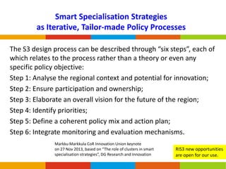 Smart Specialisation Strategies
as Iterative, Tailor-made Policy Processes
The S3 design process can be described through “six steps”, each of
which relates to the process rather than a theory or even any
specific policy objective:
Step 1: Analyse the regional context and potential for innovation;
Step 2: Ensure participation and ownership;
Step 3: Elaborate an overall vision for the future of the region;
Step 4: Identify priorities;
Step 5: Define a coherent policy mix and action plan;
Step 6: Integrate monitoring and evaluation mechanisms.
Markku Markkula CoR Innovation Union keynote
on 27 Nov 2013, based on “The role of clusters in smart
specialisation strategies”, DG Research and Innovation

RIS3 new opportunities
are open for our use.

 