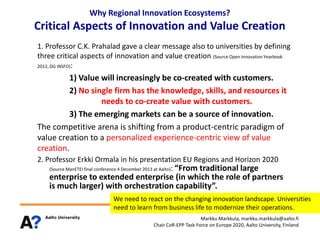 Why Regional Innovation Ecosystems?

Critical Aspects of Innovation and Value Creation
1. Professor C.K. Prahalad gave a clear message also to universities by defining
three critical aspects of innovation and value creation (Source Open Innovation Yearbook
2012, DG INSFO):

1) Value will increasingly be co-created with customers.
2) No single firm has the knowledge, skills, and resources it
needs to co-create value with customers.
3) The emerging markets can be a source of innovation.
The competitive arena is shifting from a product-centric paradigm of
value creation to a personalized experience-centric view of value
creation.
2. Professor Erkki Ormala in his presentation EU Regions and Horizon 2020
(Source ManETEI final conference 4 December 2013 at Aalto): “From traditional large

enterprise to extended enterprise (in which the role of partners
is much larger) with orchestration capability”.
We need to react on the changing innovation landscape. Universities
need to learn from business life to modernize their operations.
Markku Markkula, markku.markkula@aalto.fi
Chair CoR-EPP Task Force on Europe 2020, Aalto University, Finland

 