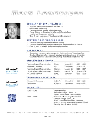 Page 1 of 2
S U M M A R Y O F Q U A L I F I C AT I O N S :
•	 Proficient in Microsoft® Windows® and MAC OS
•	 9 years as a Web master
•	 Trained children to develop personal web sites
•	 Former Director of Operations for a Nonprofit Security Team
•	 Installed and Setup many networks
•	 Over 15 years experience in Web Design and Development
C U S T O M E R S E R V I C E A N D S A L E S :
•	 5 years in the computer sales and service industry
•	 4 years in the telecommunications industry with customer service as a focus
•	 Over 15 years in the Web Design and development field
M A N A G E M E N T:
•	 Successfully managed my own company in the Computer and Web design field
•	 Director of Operations for a Nonprofit security organization with over 50 members
•	 Coached and worked with youths with Learning disabilities to help them in life
E M P L O Y M E N T H I S T O R Y:
Technical Support Representative Stream London,ON 2007 ­— 2008
Computer Consultant LCC London,ON 2006 — 2011
Technical Support Representative Alliance London, ON 2006 — 2007
Technical Support Representative Teletech London, ON 2004 — 2005
I.T. Director (contract) LDALC Sarnia,ON 2003 — 2004
V O L U N T E E R E X P E R I E N C E :
Director Of Operations C.C.O.P. Sarnia,ON 1999 — 2001
Web master L.D.A.L.C. Sarnia,ON 2004 — 2007
E D U C AT I O N :
2012 — 2015 Graphic Design
Fanshawe College, London, ON
Student in the Graphic Design Program
2002 — 2003 Information Technology Professional
Lambton College, Sarnia, ON
In an I.T. Business Simulation I studied for
M.C.S.E. A+, and Network+ certifications. Official
Regional Cisco Academy studied.
1504 Howland Ave London Ontario N5V 1W7 (519) 614-5272 marklanderyou@hotmail.com
M a rk L a n d e r y o u
 