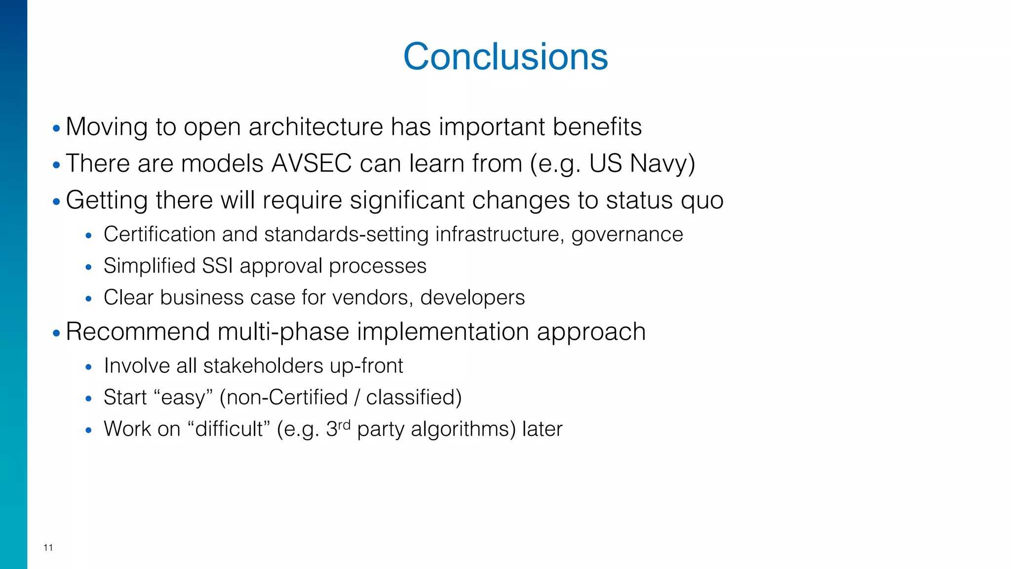 Conclusions
• Moving to open architecture has important benefits
• There are models AVSEC can learn from (e.g. US Navy)
• Getting there will require significant changes to status quo
• Certification and standards-setting infrastructure, governance
• Simplified SSI approval processes
• Clear business case for vendors, developers
• Recommend multi-phase implementation approach
• Involve all stakeholders up-front
• Start “easy” (non-Certified / classified)
• Work on “difficult” (e.g. 3rd party algorithms) later
11
 