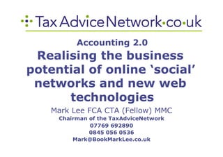 Accounting 2.0
 Realising the business
potential of online ‘social’
 networks and new web
      technologies
    Mark Lee FCA CTA (Fellow) MMC
     Chairman of the TaxAdviceNetwork
              07769 692890
              0845 056 0536
         Mark@BookMarkLee.co.uk
 