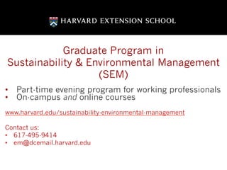 Graduate Program in
Sustainability & Environmental Management
(SEM)
•  Part-time evening program for working professionals
•  On-campus and online courses
www.harvard.edu/sustainability-environmental-management
Contact us:
•  617-495-9414
•  em@dcemail.harvard.edu
 