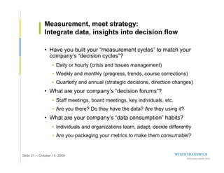 Measurement, meet strategy:
              Integrate data, insights into decision flow

              • Have you built your “measurement cycles” to match your
                company’s “decision cycles”?
                   • Daily or hourly (crisis and issues management)
                   • Weekly and monthly (progress, trends, course corrections)
                   • Quarterly and annual (strategic decisions, direction changes)
              • What are your company’s “decision forums”?
                   • Staff meetings, board meetings, key individuals, etc.
                   • Are you there? Do they have the data? Are they using it?
              • What are your company’s “data consumption” habits?
                   • Individuals and organizations learn, adapt, decide differently
                   • Are you packaging your metrics to make them consumable?


Slide 21 -- October 14, 2009
 