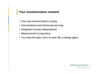 Your transformation moment


• One-way communication is dying.
• Conversations and community are king.
• Integration trumps independence.
• Measurement is imperative.
• You have the data. Use it to lead. Be a change agent.
 