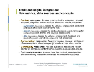 Traditional/digital integration:
              New metrics, data sources and concepts

                           measures: Assess how content is accessed, shared,
                  adapted, amplified across various sites and media properties
                                  measures: Assess the volume, engagement, sentiment
                      and reach of content shared via the web.
                            measures: Assess the paid and organic search rankings for
                      company content, brands and keyword associations
                          measures: Assess the volume, engagement, feedback and
                      reach of content shared via company’s web properties
                                 measures: Analyze volume, content, sentiment
                  of conversations about company/brands across sites, media
                               measures: Assess audience, reach and “touch
                  points” of company content/conversations across sites, media
              • Outcome measures: Assess how the content, conversation
                and community measures correlate with desired outcomes


                                 Source: Weber Shandwick Measurement & Strategy
Slide 7 -- October 14, 2009          practice, “Inline” measurement framework
 