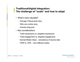 Traditional/digital integration:
              The challenge of “scale” and how to adapt

              • What’s more valuable?
                   • Chicago Tribune print story
                   • WSJ.com online story
                   • Industry blog post
              • Key considerations
                   • Total impressions vs. targeted impressions
                   • Total engagement vs. targeted engagement
                   • Earned Media Value – consistency of source data
                   • CPM vs. CPE – very different scales




Slide 8 -- October 14, 2009
 