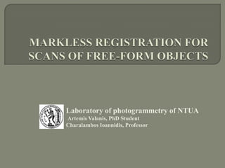 MARKLESS REGISTRATION FOR SCANS OF FREE-FORM OBJECTS  Laboratory of photogrammetry of NTUAArtemis Valanis, PhD StudentCharalambos Ioannidis, Professor 