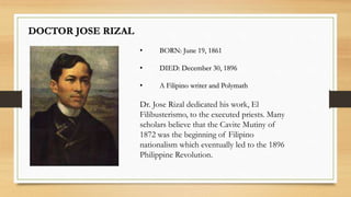 DOCTOR JOSE RIZAL
• BORN: June 19, 1861
• DIED: December 30, 1896
• A Filipino writer and Polymath
Dr. Jose Rizal dedicated his work, El
Filibusterismo, to the executed priests. Many
scholars believe that the Cavite Mutiny of
1872 was the beginning of Filipino
nationalism which eventually led to the 1896
Philippine Revolution.
 