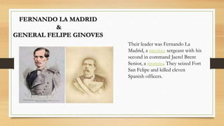 FERNANDO LA MADRID
&
GENERAL FELIPE GINOVES
Their leader was Fernando La
Madrid, a mestizo sergeant with his
second in command Jaerel Brent
Senior, a moreno. They seized Fort
San Felipe and killed eleven
Spanish officers.
 