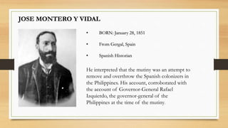 JOSE MONTERO Y VIDAL
• BORN: January 28, 1851
• From Gergal, Spain
• Spanish Historian
He interpreted that the mutiny was an attempt to
remove and overthrow the Spanish colonizers in
the Philippines. His account, corroborated with
the account of Governor-General Rafael
Izquierdo, the governor-general of the
Philippines at the time of the mutiny.
 
