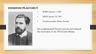 EDMOND PLAUCHUT
• BORN: January 7, 1824
• DIED: January 30, 1909
• French Journalist, Writer, Traveler
He complemented Tavera’s account and analyzed
the motivation of the 1872 Cavite Mutiny.
 