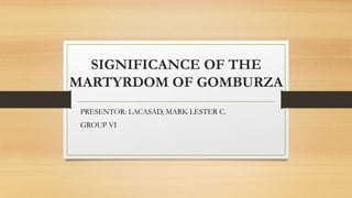 SIGNIFICANCE OF THE
MARTYRDOM OF GOMBURZA
PRESENTOR: LACASAD, MARK LESTER C.
GROUP VI
 