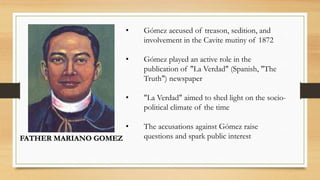 FATHER MARIANO GOMEZ
• Gómez accused of treason, sedition, and
involvement in the Cavite mutiny of 1872
• Gómez played an active role in the
publication of "La Verdad" (Spanish, "The
Truth") newspaper
• "La Verdad" aimed to shed light on the socio-
political climate of the time
• The accusations against Gómez raise
questions and spark public interest
 