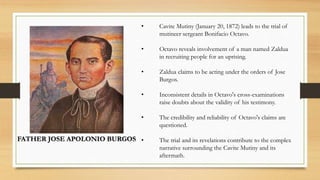 FATHER JOSE APOLONIO BURGOS
• Cavite Mutiny (January 20, 1872) leads to the trial of
mutineer sergeant Bonifacio Octavo.
• Octavo reveals involvement of a man named Zaldua
in recruiting people for an uprising.
• Zaldua claims to be acting under the orders of Jose
Burgos.
• Inconsistent details in Octavo's cross-examinations
raise doubts about the validity of his testimony.
• The credibility and reliability of Octavo's claims are
questioned.
• The trial and its revelations contribute to the complex
narrative surrounding the Cavite Mutiny and its
aftermath.
 