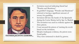 FATHER JACINTO ZAMORA
• Invitation received indicating friend had
"Powder and Munitions“
• In gambler's language, "Powder and Munitions"
referred to having a significant amount of
money for gambling.
• Invitation fell into the hands of the Spaniards
during the Cavite Mutiny led by Sgt. La Madrid.
• The invitation was used as evidence against the
three priests.
• Court accused the priests of inciting the revolt
based on the invitation.
• Despite inadequate evidence, the priests were
found guilty.
• They were sentenced to death by garrote.
 