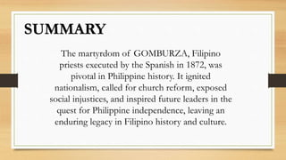 SUMMARY
The martyrdom of GOMBURZA, Filipino
priests executed by the Spanish in 1872, was
pivotal in Philippine history. It ignited
nationalism, called for church reform, exposed
social injustices, and inspired future leaders in the
quest for Philippine independence, leaving an
enduring legacy in Filipino history and culture.
 