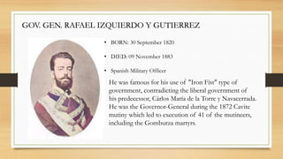 GOV. GEN. RAFAEL IZQUIERDO Y GUTIERREZ
• BORN: 30 September 1820
• DIED: 09 November 1883
• Spanish Military Officer
.
He was famous for his use of "Iron Fist" type of
government, contradicting the liberal government of
his predecessor, Cárlos María de la Torre y Navacerrada.
He was the Governor-General during the 1872 Cavite
mutiny which led to execution of 41 of the mutineers,
including the Gomburza martyrs.
 
