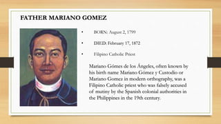 FATHER MARIANO GOMEZ
Mariano Gómes de los Ángeles, often known by
his birth name Mariano Gómez y Custodio or
Mariano Gomez in modern orthography, was a
Filipino Catholic priest who was falsely accused
of mutiny by the Spanish colonial authorities in
the Philippines in the 19th century.
• BORN: August 2, 1799
• DIED: February 17, 1872
• Filipino Catholic Priest
 