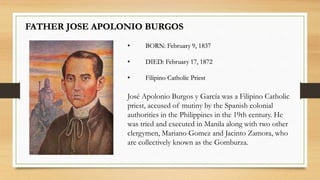 FATHER JOSE APOLONIO BURGOS
• BORN: February 9, 1837
• DIED: February 17, 1872
• Filipino Catholic Priest
José Apolonio Burgos y García was a Filipino Catholic
priest, accused of mutiny by the Spanish colonial
authorities in the Philippines in the 19th century. He
was tried and executed in Manila along with two other
clergymen, Mariano Gomez and Jacinto Zamora, who
are collectively known as the Gomburza.
 