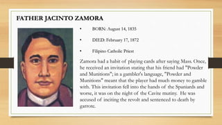 Zamora had a habit of playing cards after saying Mass. Once,
he received an invitation stating that his friend had "Powder
and Munitions"; in a gambler's language, "Powder and
Munitions" meant that the player had much money to gamble
with. This invitation fell into the hands of the Spaniards and
worse, it was on the night of the Cavite mutiny. He was
accused of inciting the revolt and sentenced to death by
garrote.
FATHER JACINTO ZAMORA
• BORN: August 14, 1835
• DIED: February 17, 1872
• Filipino Catholic Priest
 