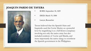 JOAQUIN PARDO DE TAVERA
• BORN: September 18, 1829
• DIED: March 19, 1884
• Lawyer, Researcher
Tavera believed that the Spanish friars and
Izquierdo used the Cavite Mutiny as a powerful
lever by magnifying it as a full-blown conspiracy
involving not only the native army but also
included residents of Cavite and Manila, and
more importantly the native clergy to overthrow
the Spanish government in the Philippines.
 