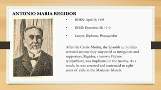 ANTONIO MARIA REGIDOR
• BORN: April 16, 1845
• DIED: December 28, 1910
• Lawyer, Diplomat, Propagandist
After the Cavite Mutiny, the Spanish authorities
arrested anyone they suspected as instigators and
supporters, Regidor, a known Filipino
sympathizer, was implicated in the mutiny. As a
result, he was arrested and sentenced to eight
years of exile in the Marianas Islands.
 