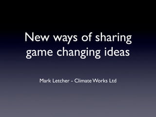 New ways of sharing
game changing ideas

  Mark Letcher - Climate Works Ltd
 