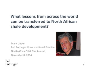 1
What lessons from across the world
can be transferred to North African
shale development?
Mark	
  Linder	
  
Bell	
  Po/nger	
  Unconven4onal	
  Prac4ce	
  
North	
  Africa	
  Oil	
  &	
  Gas	
  Summit	
  
December	
  8,	
  2014	
  
 