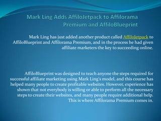 Mark Ling Adds AffiloJetpack to Affilorama Premium and AffiloBlueprint Mark Ling has just added another product called AffiloJetpack to AffiloBlueprint and Affilorama Premium, and in the process he had given affiliate marketers the key to succeeding online. AffiloBlueprint was designed to teach anyone the steps required for successful affiliate marketing using Mark Ling's model, and this course has helped many people to create profitable websites. However, experience has shown that not everybody is willing or able to perform all the necessary steps to create their websites, and many people require additional help. This is where Affilorama Premium comes in. 