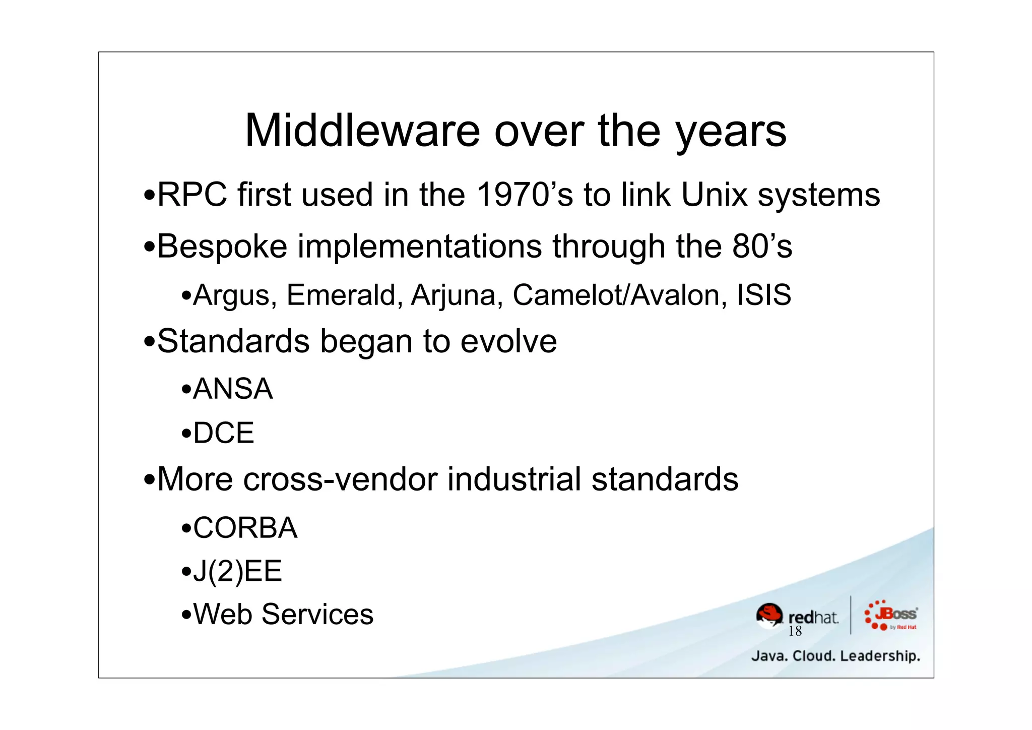 Middleware over the years
•RPC first used in the 1970’s to link Unix systems
•Bespoke implementations through the 80’s
  •Argus, Emerald, Arjuna, Camelot/Avalon, ISIS
•Standards began to evolve
  •ANSA
  •DCE
•More cross-vendor industrial standards
  •CORBA
  •J(2)EE
  •Web Services                               18
 