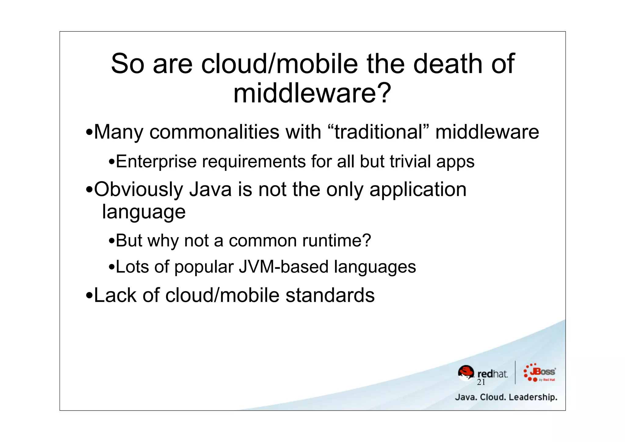 So are cloud/mobile the death of
            middleware?
•Many commonalities with “traditional” middleware
  •Enterprise requirements for all but trivial apps
•Obviously Java is not the only application
 language
  •But why not a common runtime?
  •Lots of popular JVM-based languages
•Lack of cloud/mobile standards


                                                      21
 