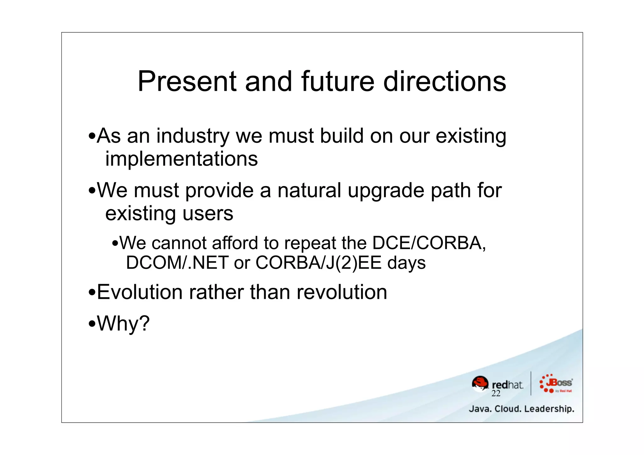 Present and future directions
•As an industry we must build on our existing
 implementations
•We must provide a natural upgrade path for
 existing users
  •We cannot afford to repeat the DCE/CORBA,
    DCOM/.NET or CORBA/J(2)EE days
•Evolution rather than revolution
•Why?

                                               22
 