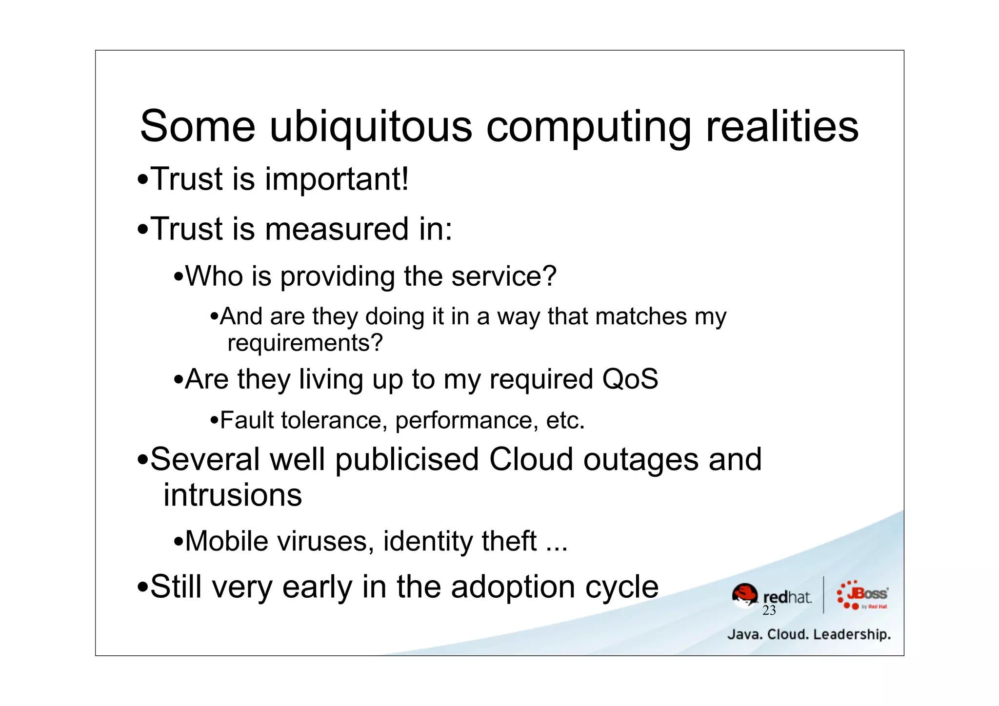 Some ubiquitous computing realities
•Trust is important!
•Trust is measured in:
  •Who is providing the service?
     •And are they doing it in a way that matches my
      requirements?
  •Are they living up to my required QoS
     •Fault tolerance, performance, etc.
•Several well publicised Cloud outages and
  intrusions
  •Mobile viruses, identity theft ...
•Still very early in the adoption cycle                23
 