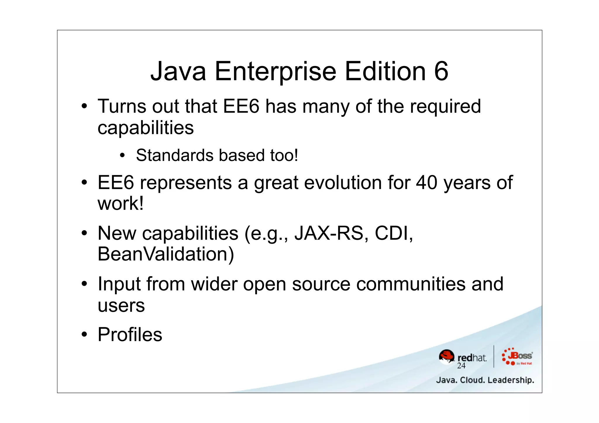 Java Enterprise Edition 6
   Turns out that EE6 has many of the required
    capabilities
         Standards based too!
   EE6 represents a great evolution for 40 years of
    work!
   New capabilities (e.g., JAX-RS, CDI,
    BeanValidation)
   Input from wider open source communities and
    users
   Profiles
                                             24
 