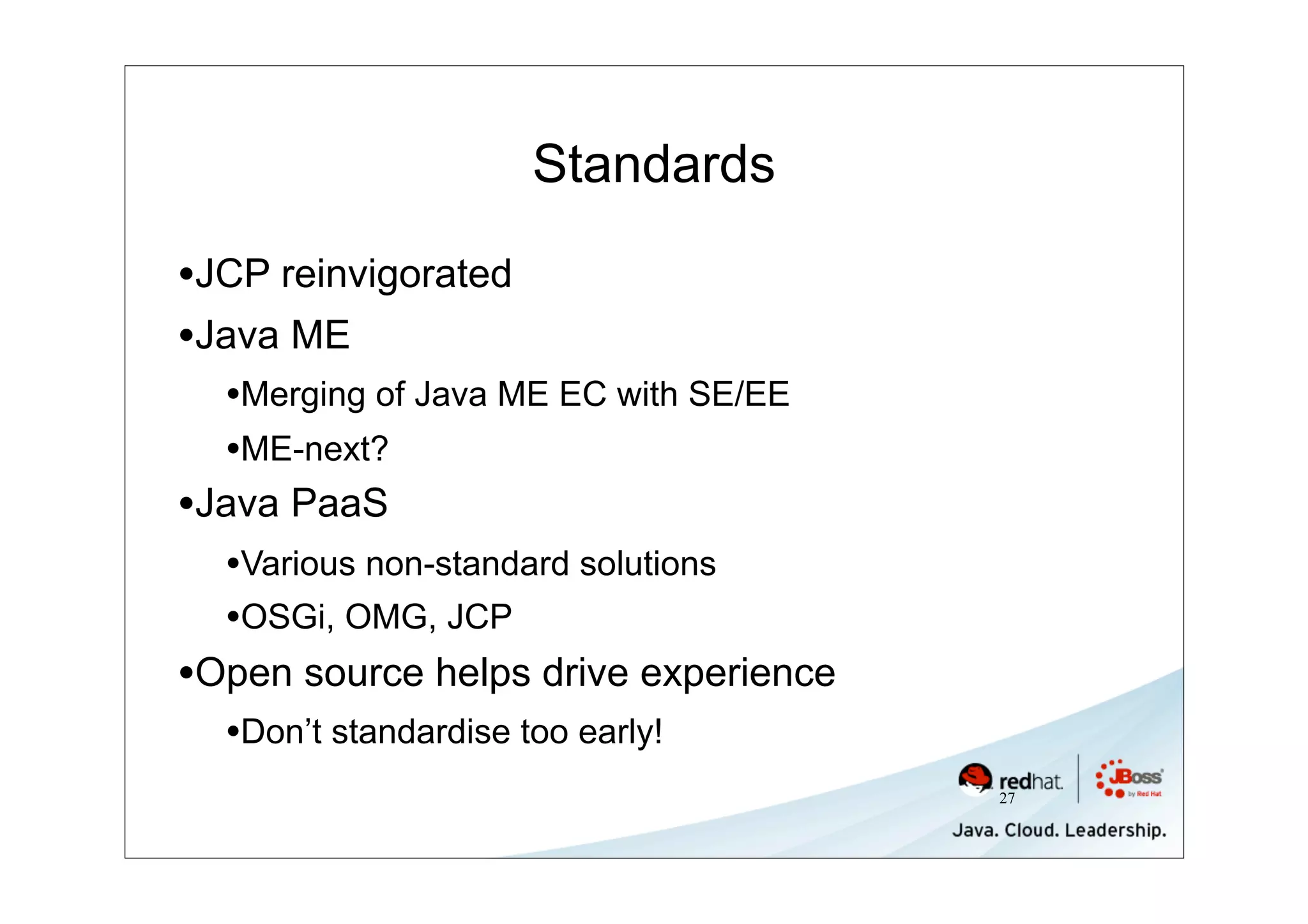 Standards

•JCP reinvigorated
•Java ME
  •Merging of Java ME EC with SE/EE
  •ME-next?
•Java PaaS
  •Various non-standard solutions
  •OSGi, OMG, JCP
•Open source helps drive experience
  •Don’t standardise too early!
                                      27
 