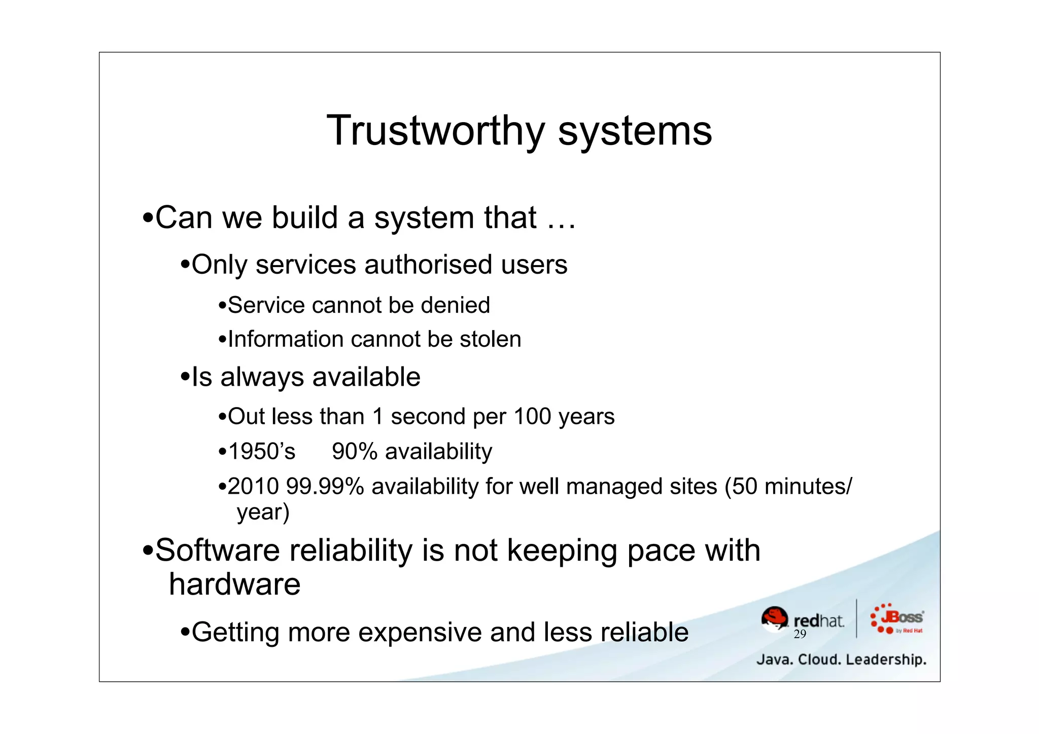 Trustworthy systems

•Can we build a system that …
  •Only services authorised users
     •Service cannot be denied
     •Information cannot be stolen
  •Is always available
     •Out less than 1 second per 100 years
     •1950’s 90% availability
     •2010 99.99% availability for well managed sites (50 minutes/
       year)
•Software reliability is not keeping pace with
  hardware
  •Getting more expensive and less reliable                 29
 