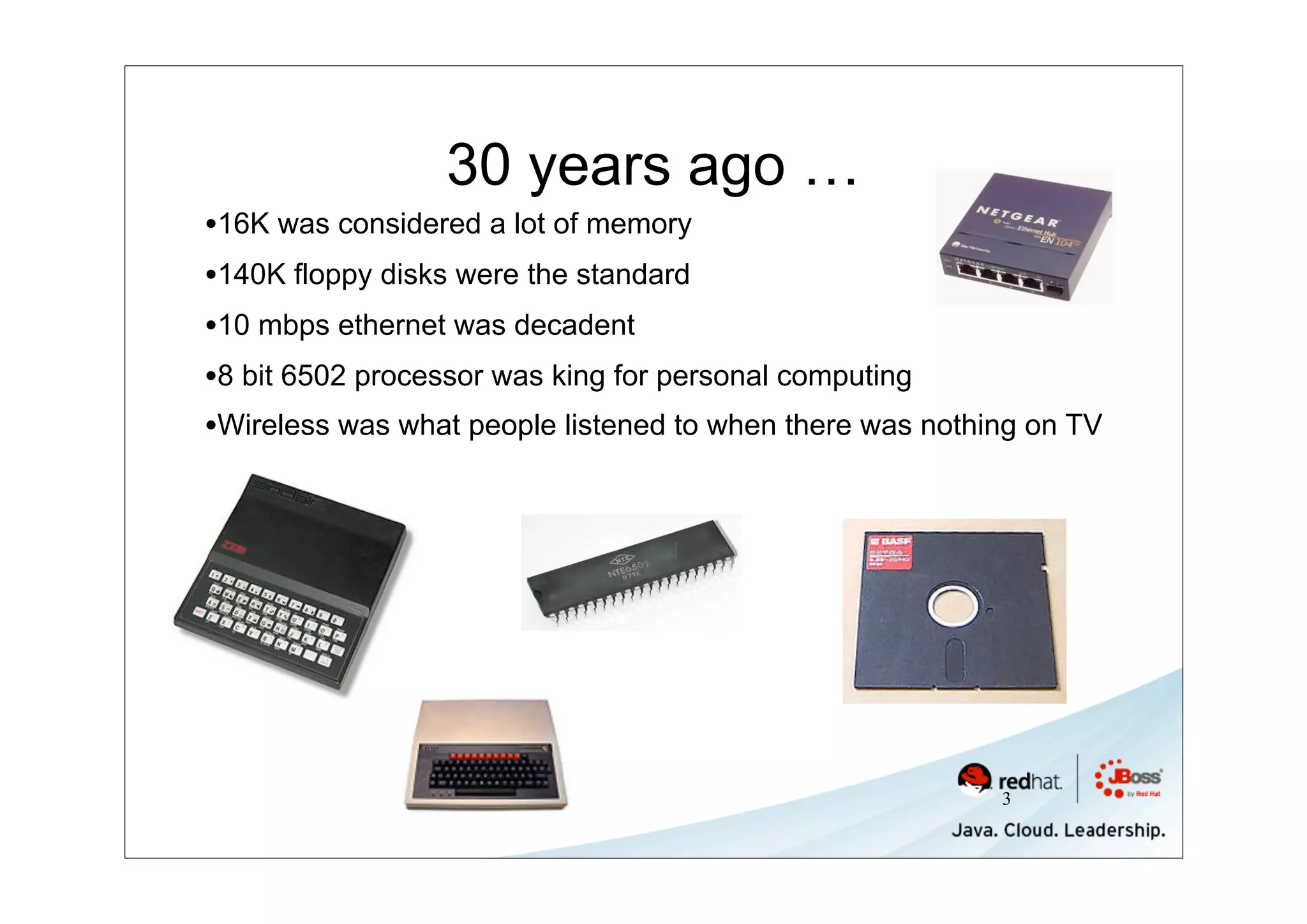 30 years ago …
•16K was considered a lot of memory
•140K floppy disks were the standard
•10 mbps ethernet was decadent
•8 bit 6502 processor was king for personal computing
•Wireless was what people listened to when there was nothing on TV




                                                          3
 