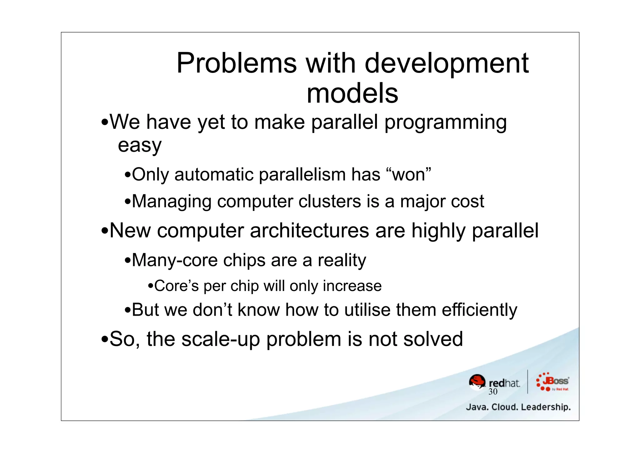 Problems with development
                  models
•We have yet to make parallel programming
 easy
  •Only automatic parallelism has “won”
  •Managing computer clusters is a major cost
•New computer architectures are highly parallel
  •Many-core chips are a reality
     •Core’s per chip will only increase
  •But we don’t know how to utilise them efficiently
•So, the scale-up problem is not solved
                                                30
 