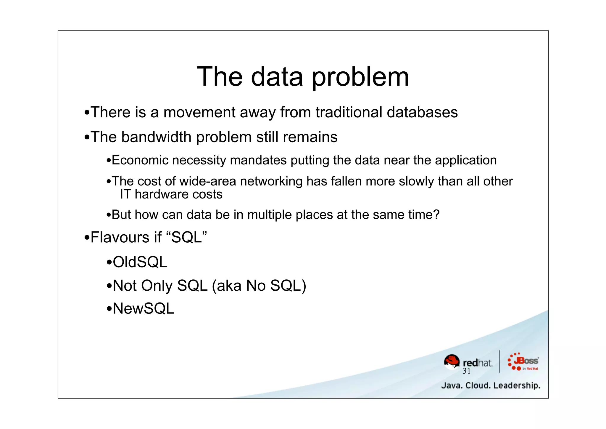 The data problem
•There is a movement away from traditional databases
•The bandwidth problem still remains
   •Economic necessity mandates putting the data near the application
   •The cost of wide-area networking has fallen more slowly than all other
      IT hardware costs
   •But how can data be in multiple places at the same time?
•Flavours if “SQL”
   •OldSQL
   •Not Only SQL (aka No SQL)
   •NewSQL


                                                                 31
 