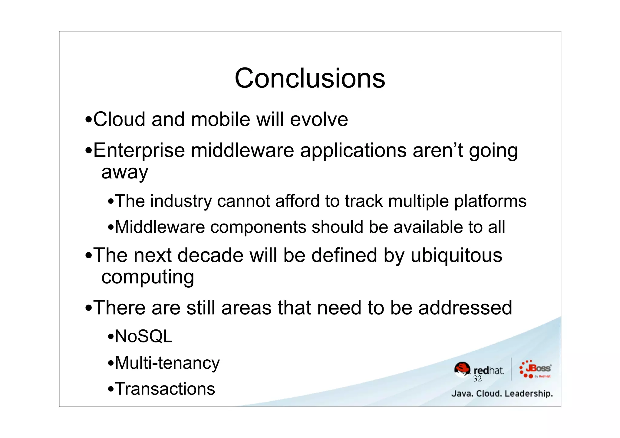 Conclusions
•Cloud and mobile will evolve
•Enterprise middleware applications aren’t going
 away
  •The industry cannot afford to track multiple platforms
  •Middleware components should be available to all
•The next decade will be defined by ubiquitous
 computing
•There are still areas that need to be addressed
  •NoSQL
  •Multi-tenancy
                                                 32
  •Transactions
 