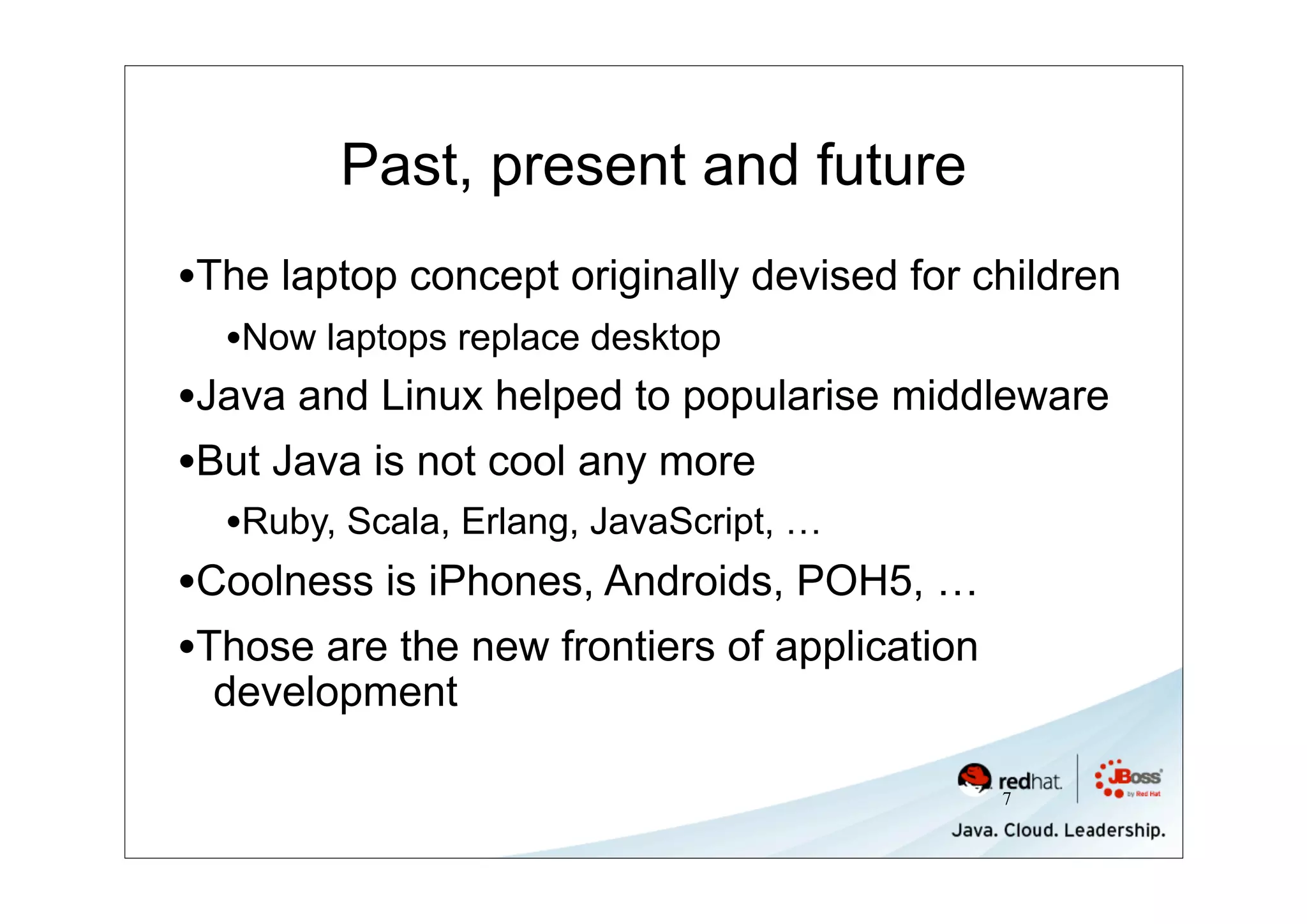 Past, present and future
•The laptop concept originally devised for children
  •Now laptops replace desktop
•Java and Linux helped to popularise middleware
•But Java is not cool any more
  •Ruby, Scala, Erlang, JavaScript, …
•Coolness is iPhones, Androids, POH5, …
•Those are the new frontiers of application
 development

                                              7
 